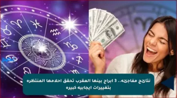 نتائج مفاجئة.. 3 أبراج بينها العقرب تحقق أحلامها المنتظرة بتغييرات إيجابية كبيرة